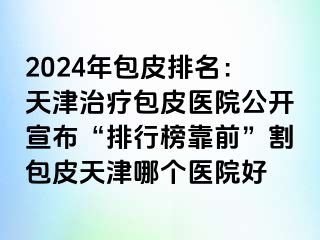 2024年包皮排名：天津治疗包皮医院公开宣布“排行榜靠前”割包皮天津哪个医院好