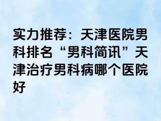 实力推荐：天津医院男科排名“男科简讯”天津治疗男科病哪个医院好