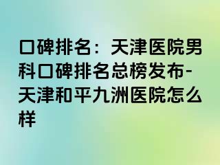 口碑排名：天津医院男科口碑排名总榜发布-天津和平九洲医院怎么样