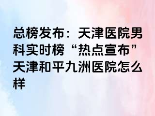 总榜发布：天津医院男科实时榜“热点宣布”天津和平九洲医院怎么样