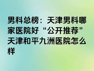 男科总榜：天津男科哪家医院好“公开推荐”天津和平九洲医院怎么样