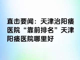 直击要闻：天津治阳痿医院“靠前排名”天津阳痿医院哪里好