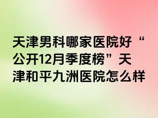 天津男科哪家医院好“公开12月季度榜”天津和平九洲医院怎么样