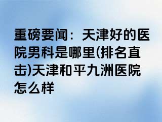重磅要闻：天津好的医院男科是哪里(排名直击)天津和平九洲医院怎么样