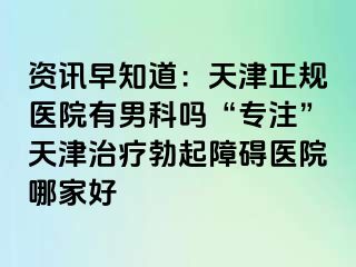 资讯早知道：天津正规医院有男科吗“专注”天津治疗勃起障碍医院哪家好