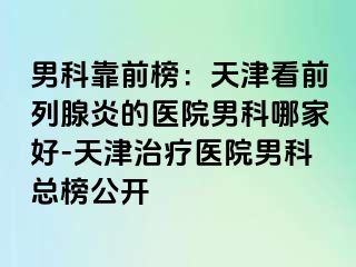 男科靠前榜：天津看前列腺炎的医院男科哪家好-天津治疗医院男科总榜公开