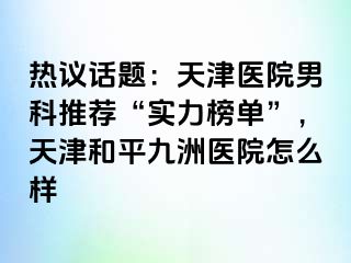 热议话题：天津医院男科推荐“实力榜单”，天津和平九洲医院怎么样