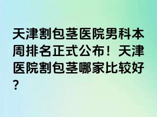 天津割包茎医院男科本周排名正式公布！天津医院割包茎哪家比较好？