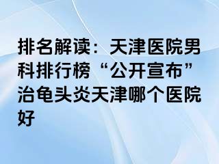 排名解读：天津医院男科排行榜“公开宣布”治龟头炎天津哪个医院好