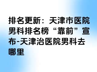 排名更新：天津市医院男科排名榜“靠前”宣布-天津治医院男科去哪里