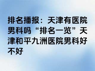 排名播报：天津有医院男科吗“排名一览”天津和平九洲医院男科好不好