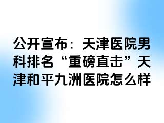 公开宣布：天津医院男科排名“重磅直击”天津和平九洲医院怎么样