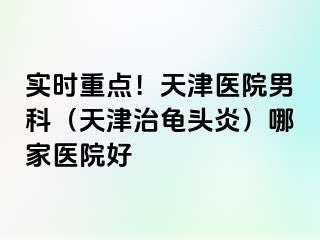 实时重点！天津医院男科（天津治龟头炎）哪家医院好