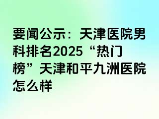 要闻公示：天津医院男科排名2025“热门榜”天津和平九洲医院怎么样