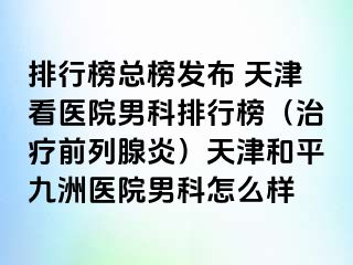 排行榜总榜发布 天津看医院男科排行榜（治疗前列腺炎）天津和平九洲医院男科怎么样
