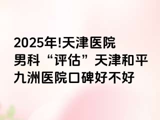 2025年!天津医院男科“评估”天津和平九洲医院口碑好不好