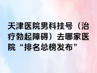 天津医院男科挂号（治疗勃起障碍）去哪家医院“排名总榜发布”