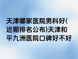 天津哪家医院男科好(近期排名公布)天津和平九洲医院口碑好不好
