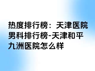 热度排行榜：天津医院男科排行榜-天津和平九洲医院怎么样