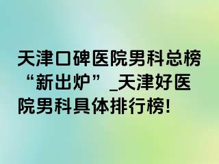 天津口碑医院男科总榜“新出炉”_天津好医院男科具体排行榜!
