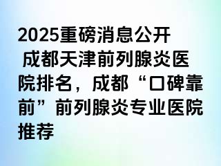 2025重磅消息公开 成都天津前列腺炎医院排名，成都“口碑靠前”前列腺炎专业医院推荐