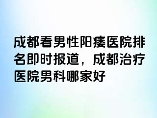 成都看男性阳痿医院排名即时报道，成都治疗医院男科哪家好