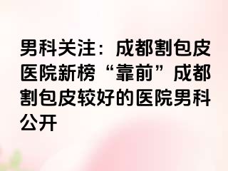 男科关注：成都割包皮医院新榜“靠前”成都割包皮较好的医院男科公开