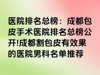 医院排名总榜：成都包皮手术医院排名总榜公开!成都割包皮有效果的医院男科名单推荐