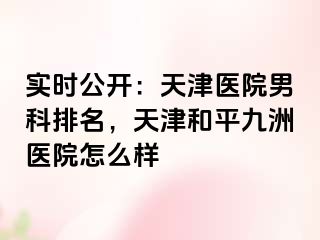 实时公开：天津医院男科排名，天津和平九洲医院怎么样