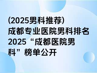 (2025男科推荐)成都专业医院男科排名2025“成都医院男科”榜单公开