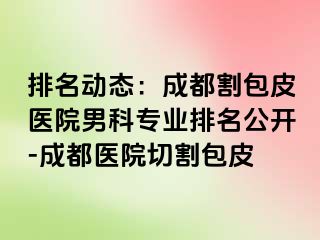 排名动态：成都割包皮医院男科专业排名公开-成都医院切割包皮