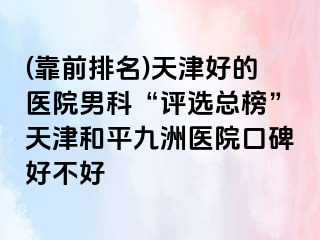(靠前排名)天津好的医院男科“评选总榜”天津和平九洲医院口碑好不好