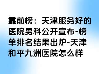 靠前榜：天津服务好的医院男科公开宣布-榜单排名结果出炉-天津和平九洲医院怎么样