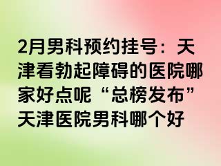 2月男科预约挂号：天津看勃起障碍的医院哪家好点呢“总榜发布”天津医院男科哪个好