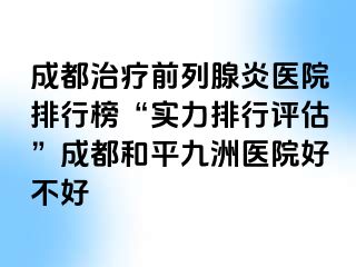 成都治疗前列腺炎医院排行榜“实力排行评估”成都和平九洲医院好不好
