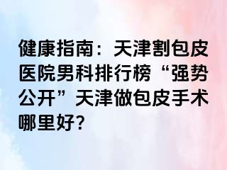 健康指南：天津割包皮医院男科排行榜“强势公开”天津做包皮手术哪里好？