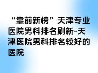 “靠前新榜”天津专业医院男科排名刷新-天津医院男科排名较好的医院