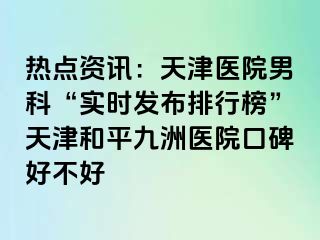 热点资讯：天津医院男科“实时发布排行榜”天津和平九洲医院口碑好不好