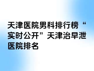 天津医院男科排行榜“实时公开”天津治早泄医院排名