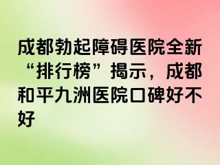 成都勃起障碍医院全新“排行榜”揭示，成都和平九洲医院口碑好不好