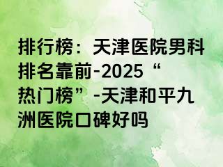 排行榜：天津医院男科排名靠前-2025“热门榜”-天津和平九洲医院口碑好吗