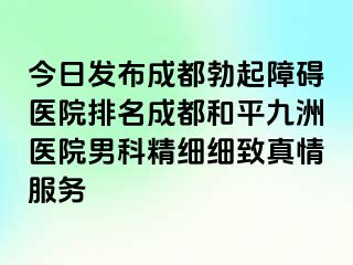今日发布成都勃起障碍医院排名成都和平九洲医院男科精细细致真情服务