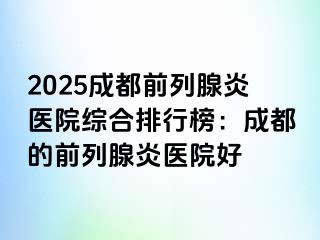 2025成都前列腺炎医院综合排行榜：成都的前列腺炎医院好