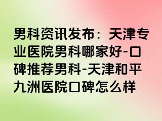 男科资讯发布：天津专业医院男科哪家好-口碑推荐男科-天津和平九洲医院口碑怎么样