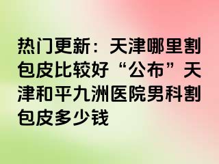 热门更新：天津哪里割包皮比较好“公布”天津和平九洲医院男科割包皮多少钱