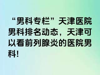 “男科专栏”天津医院男科排名动态，天津可以看前列腺炎的医院男科!