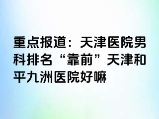 重点报道：天津医院男科排名“靠前”天津和平九洲医院好嘛