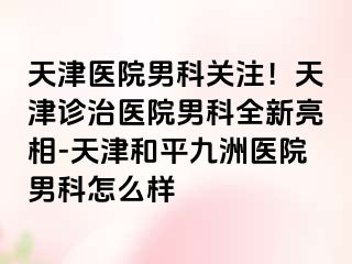 天津医院男科关注！天津诊治医院男科全新亮相-天津和平九洲医院男科怎么样