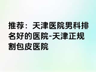 推荐：天津医院男科排名好的医院-天津正规割包皮医院