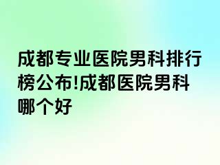 成都专业医院男科排行榜公布!成都医院男科哪个好